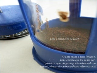Você é como o pó de café?  O Café muda a água fervente,  um elemento que lhe causa dor:  quando a água chega ao ponto máximo de sua fervura, ele extrai o máximo de seu sabor e aroma! 