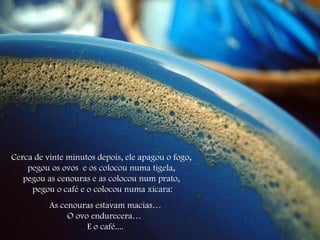 Cerca de vinte minutos depois, ele apagou o fogo, pegou os ovos  e os colocou numa tigela, pegou as cenouras e as colocou num prato,  pegou o café e o colocou numa xícara: As cenouras estavam macias… O ovo endurecera…  E o café.... 
