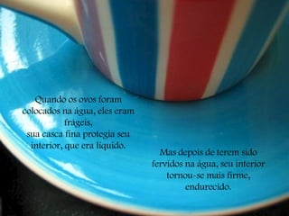 Quando os ovos foram colocados na água, eles eram frágeis, sua casca fina protegia seu interior, que era líquido. Mas depois de terem sido fervidos na água, seu interior tornou-se mais firme, endurecido. 