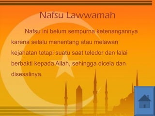 Nafsu Lawwamah 
Nafsu ini belum sempurna ketenangannya 
karena selalu menentang atau melawan 
kejahatan tetapi suatu saat teledor dan lalai 
berbakti kepada Allah, sehingga dicela dan 
disesalinya. 
 