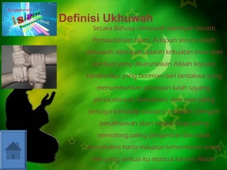 Definisi Ukhuwah 
Secara Bahasa Ukhuwah Islamiyah berarti 
Persaudaraan Islam. Adapun secara istilah 
ukhuwah islamiyah adalah kekuatan iman dan 
spiritual yang dikaruniakan Allaah kepada 
hamba-Nya yang beriman dan bertakwa yang 
menumbuhkan perasaan kasih sayang, 
persaudaraan, kemuliaan, dan rasa saling 
percaya terhadap saudara seakidah. Dengan 
berukhuwah akan timbul sikap saling 
menolong,saling pengertian dan tidak 
menzhalimi harta maupun kehormatan orang 
lain yang semua itu muncul karena Allaah 
semata. 
 