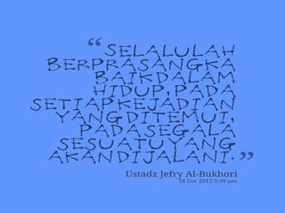 Husnudzon 
Husnudzon adalah “sikap atau keadaan jiwa yang berprasangka 
baik”. Rasulullah saw menekankan agar kita umatnya agar selalu 
berprasangka baik pada siapapun. Sebagaimana sabda Rasulullah saw. 
Bahwa : 
Dari Abu Hurairah RA, ia katakan Rasulullah SAW bersabda, 
“Jauhilah kalian dari buruk sangka, karena buruk sangka itu 
sedusta-dusta perkataan (hati). Janganlah kalian mencari-cari 
berita keburukan orang lain, janganlah kalian mencari-cari 
kesalahan orang lain, janganlah kalian bersaing yang 
tidak sehat, janganlah kalian saling mendengki, janganlah 
kalian saling membenci, janganlah kalian saling 
membelakangi. Dan jadilah kalian hamba-hamba Allah yang 
bersaudara”. 
(HR. Muslim) 
 