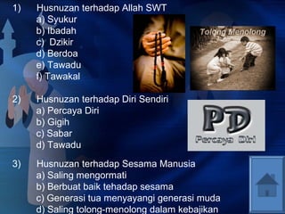 1) Husnuzan terhadap Allah SWT 
a) Syukur 
b) Ibadah 
c) Dzikir 
d) Berdoa 
e) Tawadu 
f) Tawakal 
2) Husnuzan terhadap Diri Sendiri 
a) Percaya Diri 
b) Gigih 
c) Sabar 
d) Tawadu 
3) Husnuzan terhadap Sesama Manusia 
a) Saling mengormati 
b) Berbuat baik tehadap sesama 
c) Generasi tua menyayangi generasi muda 
d) Saling tolong-menolong dalam kebajikan 
 