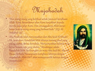 09/11/14 
Mujahadah 
• “Dan orang-orang yang berjihad untuk (mencari keridhaan 
Allah) Kami, benar-benar akan Kami tunjukkan kepada 
mereka jalan-jalan Kami. Dan sesungguhnya Allah benar-benar 
beserta orang-orang yang berbuat baik.” (Q.S. Al- 
Ankabut: 69). 
• Abu Nadhrah telah meriwayatkan dari Abu Sa’id Al-Khudri 
RA, suatu hari, Rasulullah SAW ditanya tentang jihad yang 
paling utama, Beliau bersabda, “Menyampaikan kalimat yang 
benar kepada raja yang zhalim.” Mendengar sabda 
Rasulullah SAW, berlinanglah air mata Abu Said RA. Abu Ali 
Daqaq berkata,”Barangsiapa menghiasi lahirnya dengan 
mujahadah, Allah SWT akan mempercantik hatinya dengan 
musyahadah.” 
 