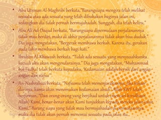• Abu Utsman Al-Maghribi berkata,”Barangsiapa mengira telah melihat 
sesuatu atau ada sesuatu yang telah dibukakan baginya jalan ini, 
sedangkan dia tidak pernah bermujahadah. Sungguh, dia telah keliru.” 
• Abu Ali Ad-Daqad berkata, “Barangsiapa dipermulaan perjalanannya 
tidak mau berdiri, maka di akhir perjalanannya tidak akan bisa duduk.” 
Dia juga mengatakan, “Bergerak membawa berkah. Karena itu, gerakan 
pada lahir membawa berkah bagi hati.” 
• Ibrahim Al-Khawash berkata, “Tidak ada sesuatu yang menyusahkanku 
kecuali aku akan mengendarainya.” Dia juga mengatakan, “Muhammad 
bin Fadhal telah berkata kepadaku, ‘Kedamaian adalah bersih dari angan-angan 
09/11/14 
dan nafsu’”. 
• An-Nashrabazi berkata, “Nafsumu telah memenjarakanmu. Jika keluar 
darinya, kamu akan menemukan kedamaian abadi”.Allah SWT telah 
berfirman, “Dan orang-orang yang berjihad untuk (mencari keridhaan 
Allah) Kami, benar-benar akan Kami tunjukkan kepada mereka jalan-jalan 
Kami.” Barang siapa yang tidak mau bermujahadah di permulaannya, 
maka dia tidak akan pernah menemui sesuatu pada jalan itu. 
 
