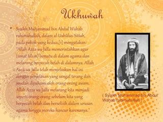 09/11/14 
Ukhuwah 
• Syaikh Muhammad bin Abdul Wahab 
rahimahullah, dalam al-Ushûlus-Sittah, 
pada pokok yang kedua,[1] mengatakan: 
"Allah Azza wa Jalla memerintahkan agar 
(umat Islam) bersatu di dalam agama dan 
melarang berpecah belah di dalamnya. Allah 
Azza wa Jalla telah menjelaskan hal ini 
dengan penjelasan yang sangat terang dan 
mudah dipahami oleh orang-orang awam. 
Allah Azza wa Jalla melarang kita menjadi 
seperti orang-orang sebelum kita yang 
berpecah belah dan berselisih dalam urusan 
agama hingga mereka hancur karenanya." 
( Syaikh Muhammad bin Abdul 
Wahab rahimahullah ) 
 