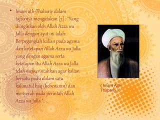 • Imam ath-Thabariy dalam 
tafsirnya mengatakan [3] : "Yang 
diinginkan oleh Allah Azza wa 
Jalla dengan ayat ini ialah: 
Berpeganglah kalian pada agama 
dan ketetapan Allah Azza wa Jalla 
yang dengan agama serta 
ketetapan itu Allah Azza wa Jalla 
telah memerintahkan agar kalian 
bersatu padu dalam satu 
kalimatul haq (kebenaran) dan 
menyerah pada perintah Allah 
Azza wa Jalla ". 
09/11/14 
( Imam Ath- 
Thabariy ) 
 