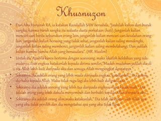 09/11/14 
Khusnuzon 
• Dari Abu Hurairah RA, ia katakan Rasulullah SAW bersabda, “Jauhilah kalian dari buruk 
sangka, karena buruk sangka itu sedusta-dusta perkataan (hati). Janganlah kalian 
mencari-cari berita keburukan orang lain, janganlah kalian mencari-cari kesalahan orang 
lain, janganlah kalian bersaing yang tidak sehat, janganlah kalian saling mendengki, 
janganlah kalian saling membenci, janganlah kalian saling membelakangi. Dan jadilah 
kalian hamba-hamba Allah yang bersaudara”. (HR. Muslim) 
• Untuk itu"Apabila kamu bertemu dengan seseorang, maka lihatlah kelebihan yang ada 
padanya. Dan engkau katakanlah kepada dirimu sendiri,”Mudah-mudahan jadilah dia di 
sisi Allah lebih baik daripada aku dan semoga Allah mengangkat derajatnya.” 
• Sekiranya dia adalah orang yang lebih muda daripada engkau, katakanlah,” Dia belum 
durhaka kepada Allah. Maka tidak ragu lagi dia lebih baik daripada aku.” 
• Sekiranya dia adalah seorang yang lebih tua daripada engkau, maka katakanlah,” Dia 
adalah orang yang lebih dahulu menyembah dan berbakti kepada Allah daripada aku.” 
• Sekiranya dia adalah orang alim,maka katakanlah,” Dia telah diberikan oleh Allah apa 
yang aku tidak peroleh dan dia mengetahui apa yang aku tidak tahu.” 
 