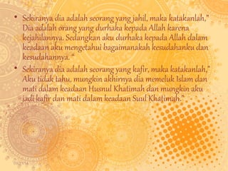 • Sekiranya dia adalah seorang yang jahil, maka katakanlah,” 
Dia adalah orang yang durhaka kepada Allah karena 
kejahilannya. Sedangkan aku durhaka kepada Allah dalam 
keadaan aku mengetahui bagaimanakah kesudahanku dan 
kesudahannya. “ 
• Sekiranya dia adalah seorang yang kafir, maka katakanlah,” 
Aku tidak tahu, mungkin akhirnya dia memeluk Islam dan 
mati dalam keadaan Husnul Khatimah dan mungkin aku 
jadi kafir dan mati dalam keadaan Suul Khatimah.” 
09/11/14 
 