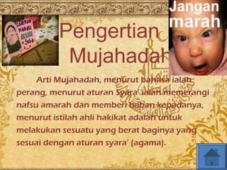 Pengertian 
Mujahadah 
Arti Mujahadah, menurut bahasa ialah 
perang, menurut aturan Syara’ ialah memerangi 
nafsu amarah dan memberi baban kepadanya, 
menurut istilah ahli hakikat adalah untuk 
melakukan sesuatu yang berat baginya yang 
sesuai dengan aturan syara’ (agama). 
 