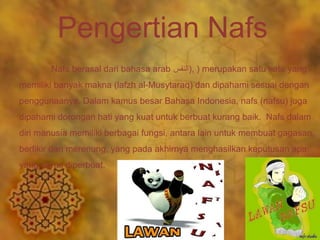 Pengertian Nafs 
Nafs berasal dari bahasa arab النفس ), ) merupakan satu kata yang 
memiliki banyak makna (lafzh al-Musytaraq) dan dipahami sesuai dengan 
penggunaanya. Dalam kamus besar Bahasa Indonesia, nafs (nafsu) juga 
dipahami dorongan hati yang kuat untuk berbuat kurang baik. Nafs dalam 
diri manusia memiliki berbagai fungsi, antara lain untuk membuat gagasan, 
berfikir dan merenung, yang pada akhirnya menghasilkan keputusan apa 
yang harus diperbuat. 
 