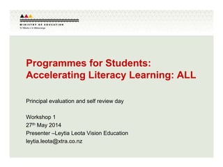 Programmes for Students:
Accelerating Literacy Learning: ALL
Principal evaluation and self review day
Workshop 1
27th May 2014
Presenter –Leytia Leota Vision Education
leytia.leota@xtra.co.nz
 