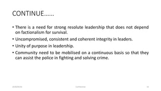 CONTINUE……
• There is a need for strong resolute leadership that does not depend
on factionalism for survival.
• Uncompromised, consistent and coherent integrity in leaders.
• Unity of purpose in leadership.
• Community need to be mobilised on a continuous basis so that they
can assist the police in fighting and solving crime.
2018/09/20 Confidential 10
 