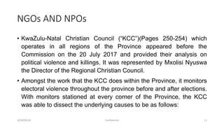 NGOs AND NPOs
• KwaZulu-Natal Christian Council (“KCC”)(Pages 250-254) which
operates in all regions of the Province appeared before the
Commission on the 20 July 2017 and provided their analysis on
political violence and killings. It was represented by Mxolisi Nyuswa
the Director of the Regional Christian Council.
• Amongst the work that the KCC does within the Province, it monitors
electoral violence throughout the province before and after elections.
With monitors stationed at every corner of the Province, the KCC
was able to dissect the underlying causes to be as follows:
2018/09/20 Confidential 11
 