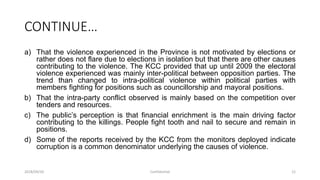 CONTINUE…
a) That the violence experienced in the Province is not motivated by elections or
rather does not flare due to elections in isolation but that there are other causes
contributing to the violence. The KCC provided that up until 2009 the electoral
violence experienced was mainly inter-political between opposition parties. The
trend than changed to intra-political violence within political parties with
members fighting for positions such as councillorship and mayoral positions.
b) That the intra-party conflict observed is mainly based on the competition over
tenders and resources.
c) The public‟s perception is that financial enrichment is the main driving factor
contributing to the killings. People fight tooth and nail to secure and remain in
positions.
d) Some of the reports received by the KCC from the monitors deployed indicate
corruption is a common denominator underlying the causes of violence.
2018/09/20 Confidential 12
 