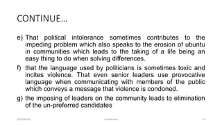 CONTINUE…
e) That political intolerance sometimes contributes to the
impeding problem which also speaks to the erosion of ubuntu
in communities which leads to the taking of a life being an
easy thing to do when solving differences.
f) that the language used by politicians is sometimes toxic and
incites violence. That even senior leaders use provocative
language when communicating with members of the public
which conveys a message that violence is condoned.
g) the imposing of leaders on the community leads to elimination
of the un-preferred candidates
2018/09/20 Confidential 13
 