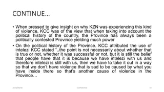 CONTINUE…
• When pressed to give insight on why KZN was experiencing this kind
of violence, KCC was of the view that when taking into account the
political history of the country, the Province has always been a
politically contested Province yielding much power
• On the political history of the Province. KCC attributed the use of
intelezi KCC stated “..the point is not necessarily about whether that
is true or not, whether it was successful or not, but it is still the belief
that people have that it is because we have intelezi with us and
therefore intelezi is still with us, then we have to take it out in a way
so that we don‟t have violence that is sad to be caused by what you
have inside there so that‟s another cause of violence in the
Province…
2018/09/20 Confidential 15
 