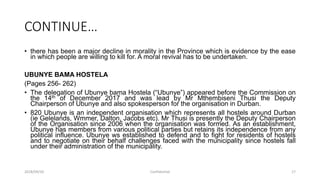 CONTINUE…
• there has been a major decline in morality in the Province which is evidence by the ease
in which people are willing to kill for. A moral revival has to be undertaken.
UBUNYE BAMA HOSTELA
(Pages 256- 262)
• The delegation of Ubunye bama Hostela (“Ubunye”) appeared before the Commission on
the 14th of December 2017 and was lead by Mr Mthembiseni Thusi the Deputy
Chairperson of Ubunye and also spokesperson for the organisation in Durban.
• 820 Ubunye is an independent organisation which represents all hostels around Durban
(ie Gelelands, Wmmer, Dalton, Jacobs etc). Mr Thusi is presently the Deputy Chairperson
of the Organisation since 2006 when the organisation was formed. As an establishment,
Ubunye has members from various political parties but retains its independence from any
political influence. Ubunye ws established to defend and to fight for residents of hostels
and to negotiate on their behalf challenges faced with the municipality since hostels fall
under their administration of the municipality.
2018/09/20 Confidential 17
 