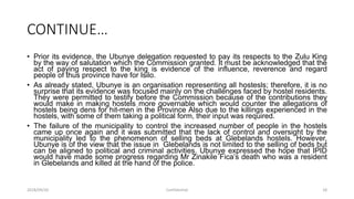CONTINUE…
• Prior its evidence, the Ubunye delegation requested to pay its respects to the Zulu King
by the way of salutation which the Commission granted. It must be acknowledged that the
act of paying respect to the king is evidence of the influence, reverence and regard
people of thus province have for Isilo.
• As already stated, Ubunye is an organisation representing all hostesls; therefore, it is no
surprise that its evidence was focused mainly on the challenges faced by hostel residents.
They were permitted to testify before the Commission because of the contributions they
would make in making hostels more governable which would counter the allegations of
hostels being dens for hit-men in the Province Also due to the killings experienced in the
hostels, with some of them taking a political form, their input was required.
• The failure of the municipality to control the increased number of people in the hostels
came up once again and it was submitted that the lack of control and oversight by the
municipality led to the phenomenon of selling beds at Glebelands hostels. However,
Ubunye is of the view that the issue in Glebelands is not limited to the selling of beds but
can be aligned to political and criminal activities. Ubunye expressed the hope that IPID
would have made some progress regarding Mr Zinakile Fica‟s death who was a resident
in Glebelands and killed at the hand of the police.
2018/09/20 Confidential 18
 
