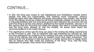 CONTINUE…
• In 205, the King was meant to visit Glebelands and KwaMashu hostels where
people had died but unfortunately, that meeting never transpired. Various
meetings were held with different structures discussing how hostels, the hardest
hit by the killings would be visited but all those meetings yielded no results due to
a misunderstanding with the provincial government because the province did not
want the King to be the only person addressing the hostel residents. Ubunye is of
the opinion that the Province has failed the people that died in hostels because
had the King been allowed to visit the hostels, he would have heard the
recommendations to be made Ubunye.
• The significance of the role the king can play in the ending the killing experienced
in the Province is vital. This is important role was explained by Ubunye as, had
the King addressed his subjects at the meeting that was scheduled at the hostels
most of the killings that took place at hostels could have been prevented. The
reasoning for the analysis is that everyone in a hostel comes from a village which
has an Induna who falls under the authority of the King. Thus, had the King
addressed his people, they would have listened.
2018/09/20 Confidential 19
 
