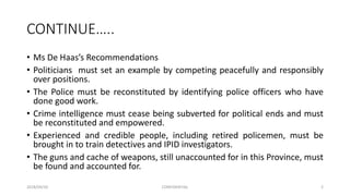 CONTINUE…..
• Ms De Haas’s Recommendations
• Politicians must set an example by competing peacefully and responsibly
over positions.
• The Police must be reconstituted by identifying police officers who have
done good work.
• Crime intelligence must cease being subverted for political ends and must
be reconstituted and empowered.
• Experienced and credible people, including retired policemen, must be
brought in to train detectives and IPID investigators.
• The guns and cache of weapons, still unaccounted for in this Province, must
be found and accounted for.
2018/09/20 CONFIDENTIAL 2
 