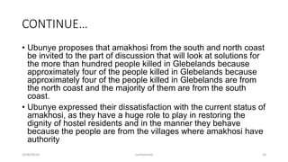 CONTINUE…
• Ubunye proposes that amakhosi from the south and north coast
be invited to the part of discussion that will look at solutions for
the more than hundred people killed in Glebelands because
approximately four of the people killed in Glebelands because
approximately four of the people killed in Glebelands are from
the north coast and the majority of them are from the south
coast.
• Ubunye expressed their dissatisfaction with the current status of
amakhosi, as they have a huge role to play in restoring the
dignity of hostel residents and in the manner they behave
because the people are from the villages where amakhosi have
authority
2018/09/20 Confidential 20
 