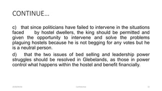 CONTINUE…
c) that since politicians have failed to intervene in the situations
faced by hostel dwellers, the king should be permitted and
given the opportunity to intervene and solve the problems
plaguing hostels because he is not begging for any votes but he
is a neutral person.
d) that the two issues of bed selling and leadership power
struggles should be resolved in Glebelands, as those in power
control what happens within the hostel and benefit financially.
2018/09/20 Confidential 22
 