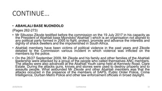 CONTINUE…
• ABAHLALI BASE MJONDOLO
(Pages 262-273)
• Mr Sibusiso Zikode testified before the commission on the 19 July 2017 in his capacity as
the President of Abahlali base Mjondolo(“Abahlali”) which is an organisation not aligned to
any political party formed in 2005 to fight, protect, promote and advance the interests and
dignity of shack dwellers and the impoverished in South Africa.
• Abahlali members have been victims of political violence in the past years and Zikode
detailed to the Commission various incident in which violence was inflicted on the
members by the police.
• On the 26/27 September 2009, Mr Zikode and his family and other families of the Abahlali
leadership were attacked by a group of the people who called themselves ANC members.
The attacks were also advanced at the Abahlali Youth camp held at Kennedy Road, Clare
Estate. During the attacks guns, knives and stones were used to destroy property and to
assaults people. What astounded Mr Zikode and other Abahlali members was that the
attacks occurred in the presence of the members of SAPS, Public Order Police, Crime
Intelligence, Durban Metro Police and other law enforcement officials in broad daylight.
2018/09/20 Confidential 23
 