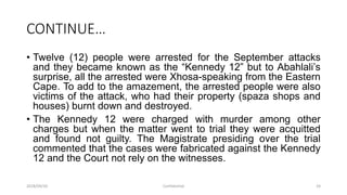 CONTINUE…
• Twelve (12) people were arrested for the September attacks
and they became known as the “Kennedy 12” but to Abahlali‟s
surprise, all the arrested were Xhosa-speaking from the Eastern
Cape. To add to the amazement, the arrested people were also
victims of the attack, who had their property (spaza shops and
houses) burnt down and destroyed.
• The Kennedy 12 were charged with murder among other
charges but when the matter went to trial they were acquitted
and found not guilty. The Magistrate presiding over the trial
commented that the cases were fabricated against the Kennedy
12 and the Court not rely on the witnesses.
2018/09/20 Confidential 24
 
