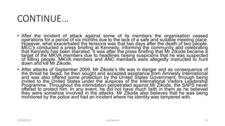 CONTINUE…
• After the incident of attack against some of its members the organisation ceased
operations for a period of six months due to the lack of a safe and suitable meeting place.
However, what exacerbated the tensions was that two days after the death of two people.
MEC‟s conducted a press briefing at Kennedy, informing the community abd celebrating
that Kennedy has been liberated. It was after the press briefing that Mr Zikode became a
target of the MKVA members due to headlines raising suspicions that he was suspected
of killing people. MKVA members and ANC members were allegedly instructed to hunt
down and kill Mr Zikode.
• After attacks of September 2009, Mr Zikode‟s life was in danger and as consequence of
the threat he faced, he then sought and accepted assistance from Amnesty International
and was also offered some protection by the United States Government, through being
invited to the United States under the auspices of the International Visitors Leadership
Programme. Throughout the intimidation perpetrated against Mr Zikode, the SAPS never
offered to protect him. In any event, he did not have much faith in them as he believed
they were somehow involved in the attacks. Mr Zikode also believes that he was being
monitored by the police and had an incident where his identity was tampered with.
2018/09/20 Confidential 25
 