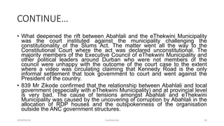 CONTINUE…
• What deepened the rift between Abahlali and the eThekwini Municipality
was the court instituted against the municipality challenging the
constitutionality of the Slums Act. The matter went all the way to the
Constitutional Court where the act was declared unconstitutional. The
majority members of the Executive Council of eThekwini Municipality and
other political leaders around Durban who were not members of the
council were unhappy with the outcome of the court case to the extent
where a video was circulating claiming that Kennedy Road is the only
informal settlement that took government to court and went against the
President of the country.
• 839 Mr Zikode confirmed that the relationship between Abahlali and local
government (especially with eThekwini Municipality) and at provincial level
is very bad. The cause of tensions amongst Abahlali and eThekwini
Municipality was caused by the uncovering of corruption by Abahlali in the
allocation of RDP houses and the outspokenness of the organisation
outside the ANC government structures.
2018/09/20 Confidential 26
 