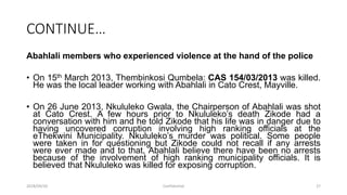 CONTINUE…
Abahlali members who experienced violence at the hand of the police
• On 15th March 2013, Thembinkosi Qumbela: CAS 154/03/2013 was killed.
He was the local leader working with Abahlali in Cato Crest, Mayville.
• On 26 June 2013, Nkululeko Gwala, the Chairperson of Abahlali was shot
at Cato Crest. A few hours prior to Nkululeko‟s death Zikode had a
conversation with him and he told Zikode that his life was in danger due to
having uncovered corruption involving high ranking officials at the
eThekwini Municipality. Nkululeko‟s murder was political. Some people
were taken in for questioning but Zikode could not recall if any arrests
were ever made and to that, Abahlali believe there have been no arrests
because of the involvement of high ranking municipality officials. It is
believed that Nkululeko was killed for exposing corruption.
2018/09/20 Confidential 27
 