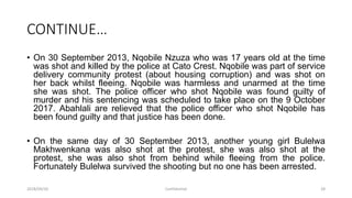 CONTINUE…
• On 30 September 2013, Nqobile Nzuza who was 17 years old at the time
was shot and killed by the police at Cato Crest. Nqobile was part of service
delivery community protest (about housing corruption) and was shot on
her back whilst fleeing. Nqobile was harmless and unarmed at the time
she was shot. The police officer who shot Nqobile was found guilty of
murder and his sentencing was scheduled to take place on the 9 October
2017. Abahlali are relieved that the police officer who shot Nqobile has
been found guilty and that justice has been done.
• On the same day of 30 September 2013, another young girl Bulelwa
Makhwenkana was also shot at the protest, she was also shot at the
protest, she was also shot from behind while fleeing from the police.
Fortunately Bulelwa survived the shooting but no one has been arrested.
2018/09/20 Confidential 28
 