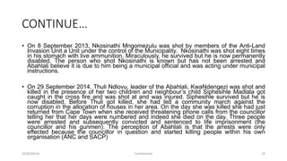 CONTINUE…
• On 8 September 2013, Nkosinathi Mngomezulu was shot by members of the Anti-Land
Invasion Unit a Unit under the control of the Municipality. Nkosinathi was shot eight times
in his stomach with live ammunition. Miraculously, he survived but he is now permanently
disabled. The person who shot Nkosinathi is known but has not been arrested and
Abahlali believe it is due to him being a municipal official and was acting under municipal
instructions.
• On 29 September 2014, Thuli Ndlovu, leader of the Abahlali, KwaNdengezi was shot and
killed in the presence of her two children and neighbour‟s child Siphesihle Madlala got
caught in the cross fire and was shot at and was injured. Siphesihle survived but he is
now disabled. Before Thuli got killed, she had led a community march against the
corruption in the allocation of houses in her area. On the day she was killed she had just
returned from Cape Town when she received threatening phone calls from the councillor
telling her that her days were numbered and indeed she died on the day. Three people
were arrested and subsequently convicted and sentenced to life imprisonment (the
councillor and his gunmen). The perception of Abahlali is that the arrests were only
effected because the councillor in question and started killing people within his own
organisation (ANC and SACP)
2018/09/20 Confidential 29
 