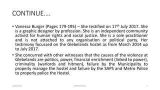 CONTINUE….
• Vanessa Burger (Pages 179-195) – She testified on 17th July 2017. She
is a graphic designer by profession. She is an independent community
activist for human rights and social justice. She is a sole practitioner
and is not attached to any organisation or political party. Her
testimony focussed on the Glebelands hostel as from March 2014 up
to July 2017.
• She concurred with other witnesses that the causes of the violence at
Glebelands are politics, power, financial enrichment (linked to power),
criminality (warlords and hitmen), failure by the Municipality to
properly manage the hostel and failure by the SAPS and Metro Police
to properly police the Hostel.
2018/09/20 CONFIDENTIAL 3
 