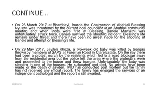 CONTINUE…
• On 26 March 2017 at Bhambayi, Inanda the Chairperson of Abahlali Blessing
Nyuswa was threatened by the current local councillor at an Abahlali community
meeting and when shots were fired at Blessing, Banele Manyathi was
unfortunately, struck twice. Banele survived the shooting incident. Blessing‟s life
remains under threat and there have been no arrest made for the shooting of
Banele and attempt on Blessing‟s life.
• On 29 May 2017, Jayden Khoza, a two-week old baby was killed by teargas
thrown by members of SAPS at Foreman Road in Clare Estate. On the day there
had been a protest march by the residents which led to a road blockage away
from the residential area but the police left the area where the protesters were
and proceeded to the house and threw teargas. Unfortunately, the baby was
sleeping in one of the houses. He suffocated and died. No arrests have been
made for the death of Jayden. IPID has conducted post mortem but the family
has not received any official report. The family has engaged the services of an
independent pathologist and the report is still awaited.
2018/09/20 Confidential 30
 
