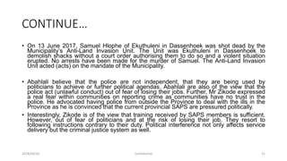 CONTINUE…
• On 13 June 2017, Samuel Hlophe of Ekuthuleni in Dassenhoek was shot dead by the
Municipality‟s Anti-Land Invasion Unit. The Unit was Ekuthuleni in Dassenhoek to
demolish shacks without a court order authorising them to do so and a violent situation
erupted. No arrests have been made for the murder of Samuel. The Anti-Land Invasion
Unit acted (acts) on the mandate of the Municipality.
• Abahlali believe that the police are not independent, that they are being used by
politicians to achieve or further political agendas. Abahlali are also of the view that the
police act (unlawful conduct) out of fear of losing their jobs. Further, Mr Zikode expressed
a real fear within communities on reporting crime as communities have no trust in the
police. He advocated having police from outside the Province to deal with the ills in the
Province as he is convinced that the current provincial SAPS are pressured politically.
• Interestingly, Zikode is of the view that training received by SAPS members is sufficient.
However, out of fear of politicians and at the risk of losing their job. They resort to
following instructions contrary to their duty. Political interference not only affects service
delivery but the criminal justice system as well.
2018/09/20 Confidential 31
 