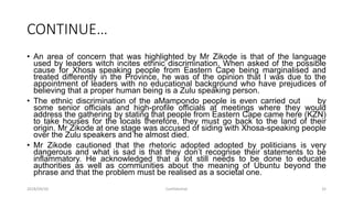CONTINUE…
• An area of concern that was highlighted by Mr Zikode is that of the language
used by leaders witch incites ethnic discrimination. When asked of the possible
cause for Xhosa speaking people from Eastern Cape being marginalised and
treated differently in the Province, he was of the opinion that I was due to the
appointment of leaders with no educational background who have prejudices of
believing that a proper human being is a Zulu speaking person.
• The ethnic discrimination of the aMampondo people is even carried out by
some senior officials and high-profile officials at meetings where they would
address the gathering by stating that people from Eastern Cape came here (KZN)
to take houses for the locals therefore, they must go back to the land of their
origin. Mr Zikode at one stage was accused of siding with Xhosa-speaking people
over the Zulu speakers and he almost died.
• Mr Zikode cautioned that the rhetoric adopted adopted by politicians is very
dangerous and what is sad is that they don‟t recognise their statements to be
inflammatory. He acknowledged that a lot still needs to be done to educate
authorities as well as communities about the meaning of Ubuntu beyond the
phrase and that the problem must be realised as a societal one.
2018/09/20 Confidential 32
 