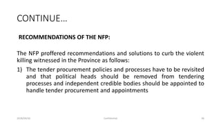 CONTINUE…
RECOMMENDATIONS OF THE NFP:
The NFP proffered recommendations and solutions to curb the violent
killing witnessed in the Province as follows:
1) The tender procurement policies and processes have to be revisited
and that political heads should be removed from tendering
processes and independent credible bodies should be appointed to
handle tender procurement and appointments
2018/09/20 Confidential 36
 