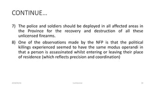 CONTINUE…
7) The police and soldiers should be deployed in all affected areas in
the Province for the recovery and destruction of all these
unlicensed firearms.
8) One of the observations made by the NFP is that the political
killings experienced seemed to have the same modus operandi in
that a person is assassinated whilst entering or leaving their place
of residence (which reflects precision and coordination)
2018/09/20 Confidential 39
 