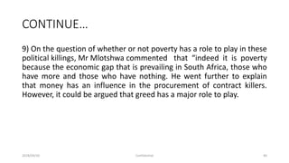 CONTINUE…
9) On the question of whether or not poverty has a role to play in these
political killings, Mr Mlotshwa commented that “indeed it is poverty
because the economic gap that is prevailing in South Africa, those who
have more and those who have nothing. He went further to explain
that money has an influence in the procurement of contract killers.
However, it could be argued that greed has a major role to play.
2018/09/20 Confidential 40
 