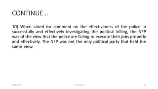 CONTINUE…
10) When asked for comment on the effectiveness of the police in
successfully and effectively investigating the political killing, the NFP
was of the view that the police are failing to execute their jobs properly
and effectively. The NFP was not the only political party that held the
same view.
2018/09/20 Confidential 41
 