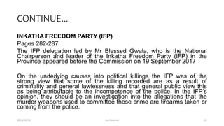CONTINUE…
INKATHA FREEDOM PARTY (IFP)
Pages 282-287
The IFP delegation led by Mr Blessed Gwala, who is the National
Chairperson and leader of the Inkatha Freedom Party (IFP) in the
Province appeared before the Commission on 19 September 2017
On the underlying causes into political killings the IFP was of the
strong view that some of the killing recorded are as a result of
criminality and general lawlessness and that general public view this
as being attributable to the incompetence of the police. In the IFP‟s
opinion, they should be an investigation into the allegations that the
murder weapons used to committee these crime are firearms taken or
coming from the police.
2018/09/20 Confidential 42
 