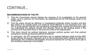 CONTINUE…
RECOMMENDATIONS OF THE IFP:
1) That the Commission should release the outcome of its investigation to the general
public, as it is common for commission be established but for the findings never to be
made public.
2) That the police should be effective in investigating politically linked murders and that
the notion of an outside police unit might be more effective is not necessary true. The
IFP is of the opinion that the unit comprising of people from outside the province might
not understand the political climate and situation faced by the existing police in the
province and that police force in the province need to be depoliticised.
3) That there should be political tolerance amongst political parties and that political
acceptance should go beyond political formations.
4) In conclusion, the IFP remarked that there are no clashes between itself and the ANC
as the killings are mainly intra-party and on the contributing factor leading to killings in
Glebelands, the eThekwini Municipality should be blamed for turning of a blind eye to
the conditions festering in the hostels.
2018/09/20 Confidential 43
 