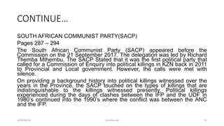 CONTINUE…
SOUTH AFRICAN COMMUNIST PARTY(SACP)
Pages 287 – 294
The South African Communist Party (SACP) appeared before the
Commission on the 21 September 2017. The delegation was led by Richard
Themba Mthembu. The SACP Stated that it was the first political party that
called for a Commission of Enquiry into political killings in KZN back in 2011
to Provincial and Local government. However, the calls were met with
silence.
On providing a background history into political killings witnessed over the
years in the Province, the SACP touched on the types of killings that are
indistinguishable to the killings witnessed presently. Political killings
experienced during the days of clashes between the IFP and the UDF in
1980‟s continued into the 1990‟s where the conflict was between the ANC
and the IFP.
2018/09/20 Confidential 45
 