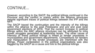 CONTINUE…
However, according to the SACP, the political killings continued in the
Province and the conflict is mainly within the alliance structures
despite significant traces of political killings between the IFP and the
NFP.
The SACP traced the continuation and the intensity of the killings
within the alliance to the post Polokwane and pre and post local
government elections of 2016. That the current increase in political
killings within the ANC alliance structures can be attributed to intra
power struggles generated at leadership levels. The other cause of
intensity of these political killings is linked to tender processes in
municipalities and government departments. Competitions for tenders
and manipulation of the tender processes are interlinked with the
killings. Power contestation in the political organisations was also
flagged by the SACP as a cause and link to the political killings
2018/09/20 Confidential 46
 
