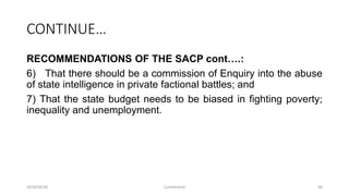 CONTINUE…
RECOMMENDATIONS OF THE SACP cont….:
6) That there should be a commission of Enquiry into the abuse
of state intelligence in private factional battles; and
7) That the state budget needs to be biased in fighting poverty;
inequality and unemployment.
2018/09/20 Confidential 48
 