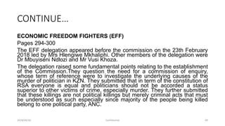 CONTINUE…
ECONOMIC FREEDOM FIGHTERS (EFF)
Pages 294-300
The EFF delegation appeared before the commission on the 23th February
2018 led by Mrs Hlengiwe Mkhaliphi. Other members of the delegation were
Dr Mbuyiseni Ndlozi and Mr Vusi Khoza.
The delegation raised some fundamental points relating to the establishment
of the Commission.They question the need for a commission of enquiry,
whose term of reference were to investigate the underlying causes of the
murder of politician in KZN. They submitted that in term of the constitution of
RSA everyone is equal and politicians should not be accorded a status
superior to other victims of crime, especially murder. They further submitted
that these killings are not political killings but merely criminal acts that must
be understood as such especially since majority of the people being killed
belong to one political party, ANC.
2018/09/20 Confidential 49
 