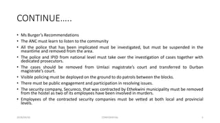 CONTINUE…..
• Ms Burger’s Recommendations
• The ANC must learn to listen to the community
• All the police that has been implicated must be investigated, but must be suspended in the
meantime and removed from the area.
• The police and IPID from national level must take over the investigation of cases together with
dedicated prosecutors.
• The cases should be removed from Umlazi magistrate’s court and transferred to Durban
magistrate’s court.
• Visible policing must be deployed on the ground to do patrols between the blocks.
• There must be public engagement and participation in resolving issues.
• The security company, Secureco, that was contracted by Ethekwini municipality must be removed
from the hostel as two of its employees have been involved in murders.
• Employees of the contracted security companies must be vetted at both local and provincial
levels.
2018/09/20 CONFIDENTIAL 5
 