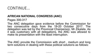 CONTINUE…
AFRICAN NATIONAL CONGRESS (ANC)
Pages 300-317
The ANC delegation gave evidence before the Commission for
two consecutive days from the 19-20 October 2017. The
delegation was led by the Provincial Chairperson, Mr Zikalala. As
it was customary with all delegations, the ANC was allowed to
make its presentation with the least interruption.
The ANC provide the Commission with short , medium and long
term solutions in dealing with these political solutions as follows:
2018/09/20 Confidential 51
 